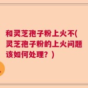 和灵芝孢子粉上火不(灵芝孢子粉的上火问题该如何处理？)