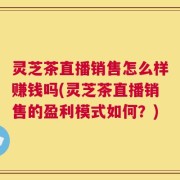 灵芝茶直播销售怎么样赚钱吗(灵芝茶直播销售的盈利模式如何？)