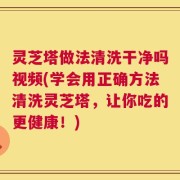 灵芝塔做法清洗干净吗视频(学会用正确方法清洗灵芝塔，让你吃的更健康！)