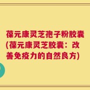 葆元康灵芝孢子粉胶囊(葆元康灵芝胶囊：改善免疫力的自然良方)