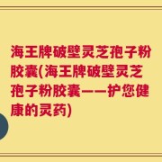 海王牌破壁灵芝孢子粉胶囊(海王牌破壁灵芝孢子粉胶囊——护您健康的灵药)