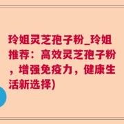 玲姐灵芝孢子粉_玲姐推荐:高效灵芝孢子粉,增强免疫力,健康生活新选择)