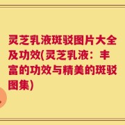 灵芝乳液斑驳图片大全及功效(灵芝乳液：丰富的功效与精美的斑驳图集)