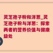 灵芝孢子粉和洋葱_灵芝孢子粉与洋葱：探索两者的营养价值与健康益处