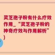 灵芝孢子粉有什么疗效作用_“灵芝孢子粉的神奇疗效与作用解析”)