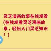 灵芝漫画故事在线观看(在线观看灵芝漫画故事，轻松入门灵芝知识！)