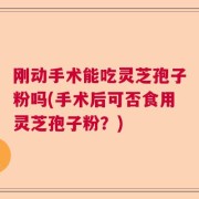 刚动手术能吃灵芝孢子粉吗(手术后可否食用灵芝孢子粉？)