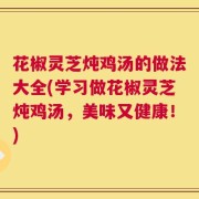 花椒灵芝炖鸡汤的做法大全(学习做花椒灵芝炖鸡汤，美味又健康！)