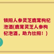 锁阳人参灵芝鹿茸枸杞泡酒(鹿茸灵芝人参枸杞泡酒，助力壮阳！)