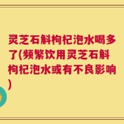 灵芝石斛枸杞泡水喝多了(频繁饮用灵芝石斛枸杞泡水或有不良影响)