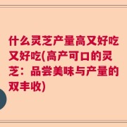什么灵芝产量高又好吃又好吃(高产可口的灵芝：品尝美味与产量的双丰收)