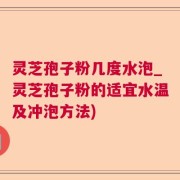 灵芝孢子粉几度水泡_灵芝孢子粉的适宜水温及冲泡方法)