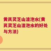 黄芪灵芝山渣泡水(黄芪灵芝山渣泡水的好处与方法)