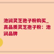 池润灵芝孢子粉购买_高品质灵芝孢子粉：池润品牌