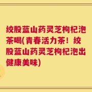 绞股蓝山药灵芝枸杞泡茶喝(青春活力茶！绞股蓝山药灵芝枸杞泡出健康美味)