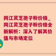 同江灵芝孢子粉价格_同江灵芝孢子粉价格全新解析：深入了解其价值与市场定位