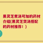 黑灵芝煮汤可加的药材介绍(黑灵芝煲汤搭配的药材推荐！)
