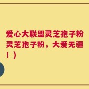 爱心大联盟灵芝孢子粉灵芝孢子粉，大爱无疆！)