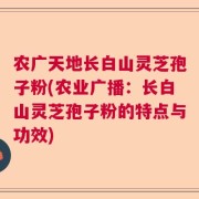 农广天地长白山灵芝孢子粉(农业广播：长白山灵芝孢子粉的特点与功效)
