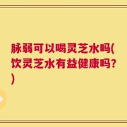 脉弱可以喝灵芝水吗(饮灵芝水有益健康吗？)