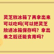 灵芝放冰箱了再拿出来可以吃吗(可以把灵芝放进冰箱保存吗？拿出来之后还能食用吗？