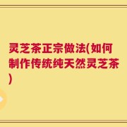灵芝茶正宗做法(如何制作传统纯天然灵芝茶)