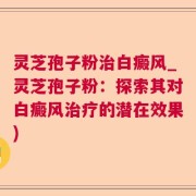 灵芝孢子粉治白癜风_灵芝孢子粉：探索其对白癜风治疗的潜在效果)