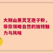 大别山黑灵芝孢子粉，带你领略自然的独特魅力与风味