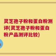 灵芝孢子粉和蛋白粉测评(灵芝孢子粉和蛋白粉产品测评比较)