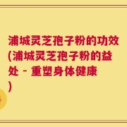 浦城灵芝孢子粉的功效(浦城灵芝孢子粉的益处 - 重塑身体健康)