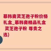 慕韩斋灵芝孢子粉价格礼盒_慕韩斋精品礼盒 灵芝孢子粉 尊贵之选)