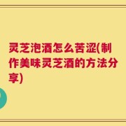 灵芝泡酒怎么苦涩(制作美味灵芝酒的方法分享)