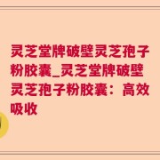 灵芝堂牌破壁灵芝孢子粉胶囊_灵芝堂牌破壁灵芝孢子粉胶囊：高效吸收