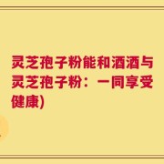 灵芝孢子粉能和酒酒与灵芝孢子粉：一同享受健康)