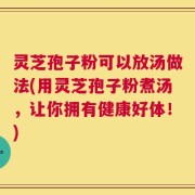灵芝孢子粉可以放汤做法(用灵芝孢子粉煮汤，让你拥有健康好体！)