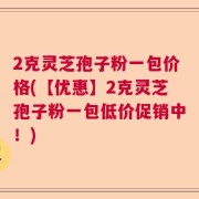 2克灵芝孢子粉一包价格(【优惠】2克灵芝孢子粉一包低价促销中！)