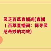 灵芝百草直播间(直播丨百草直播间：探寻灵芝奇妙的功效)