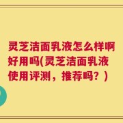 灵芝洁面乳液怎么样啊好用吗(灵芝洁面乳液使用评测，推荐吗？)