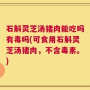 石斛灵芝汤猪肉能吃吗有毒吗(可食用石斛灵芝汤猪肉，不含毒素。)