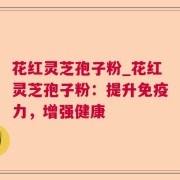 花红灵芝孢子粉_花红灵芝孢子粉:提升免疫力,增强健康