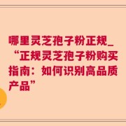 哪里灵芝孢子粉正规_“正规灵芝孢子粉购买指南：如何识别高品质产品”