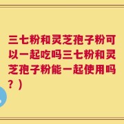 三七粉和灵芝孢子粉可以一起吃吗三七粉和灵芝孢子粉能一起使用吗？)