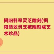 揭阳翡翠灵芝雕刻(揭阳翡翠灵芝被雕刻成艺术珍品)