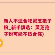 新人不适合吃灵芝孢子粉_新手慎选：灵芝孢子粉可能不适合你)