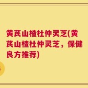 黄芪山楂杜仲灵芝(黄芪山楂杜仲灵芝，保健良方推荐)