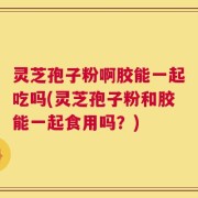 灵芝孢子粉啊胶能一起吃吗(灵芝孢子粉和胶能一起食用吗？)