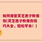 如何保管灵芝孢子粉保存(灵芝孢子粉保存技巧大全，轻松学会！)