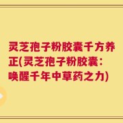 灵芝孢子粉胶囊千方养正(灵芝孢子粉胶囊：唤醒千年中草药之力)