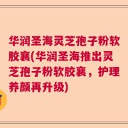 华润圣海灵芝孢子粉软胶襄(华润圣海推出灵芝孢子粉软胶襄，护理养颜再升级)