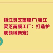 镇江灵芝面膜厂(镇江灵芝面膜工厂：打造护肤领域新宠)